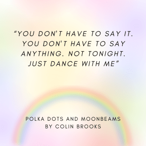 A photo, the background a rainbow gradient, with the quote, "You don't have to say it. You don't have to say anything. Not tonight. Just dance with me." from the short story POLKA DOTS AND MOONBEAMS by Colin Brooks, featured in "Not Coming Out: A Charity Anthology". 